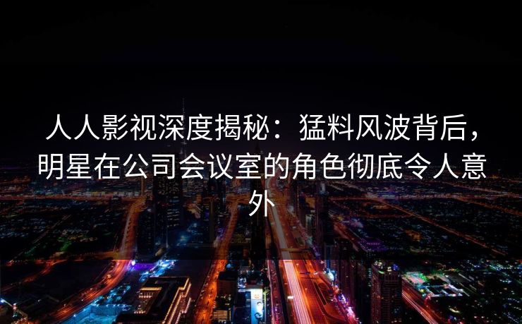 人人影视深度揭秘：猛料风波背后，明星在公司会议室的角色彻底令人意外