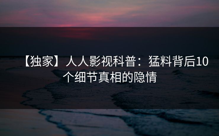 【独家】人人影视科普:猛料背后10个细节真相的隐情 【独家】人人影视科普:猛料背后10个细节真相的隐情