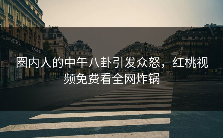 圈内人的中午八卦引发众怒,红桃视频免费看全网炸锅 圈内人的中午八卦引发众怒,红桃视频免费看全网炸锅