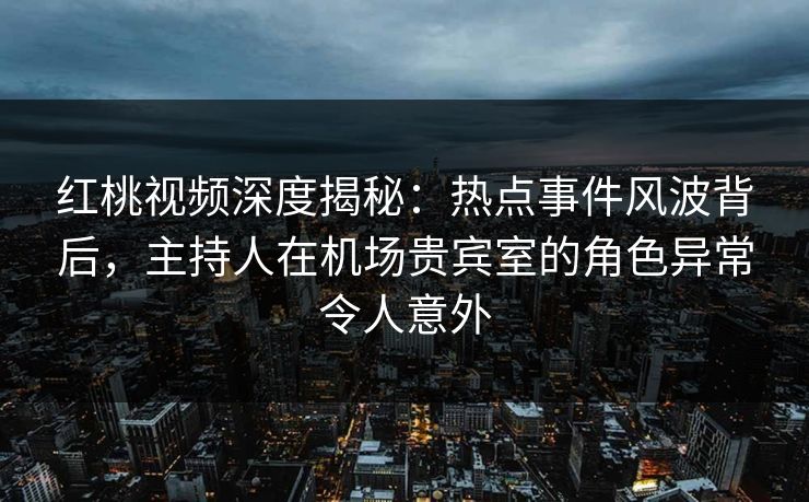 红桃视频深度揭秘：热点事件风波背后，主持人在机场贵宾室的角色异常令人意外