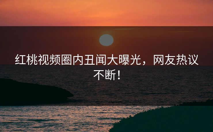 红桃视频圈内丑闻大曝光，网友热议不断！