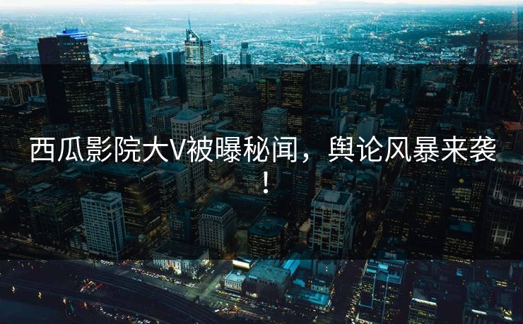 西瓜影院大V被曝秘闻，舆论风暴来袭！