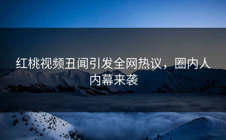 红桃视频丑闻引发全网热议，圈内人内幕来袭