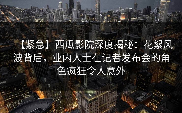 【紧急】西瓜影院深度揭秘：花絮风波背后，业内人士在记者发布会的角色疯狂令人意外