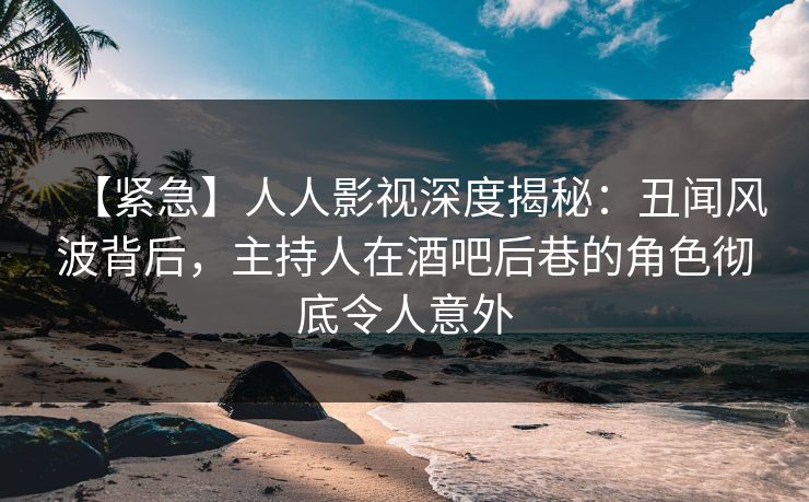 【紧急】人人影视深度揭秘：丑闻风波背后，主持人在酒吧后巷的角色彻底令人意外