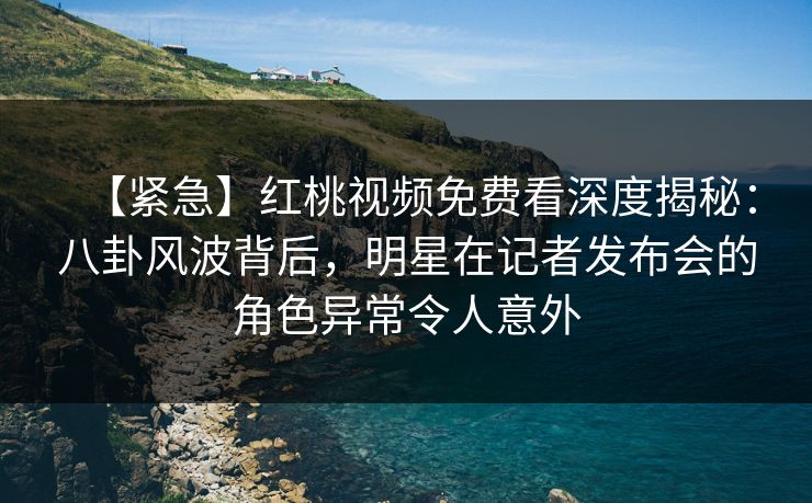 【紧急】红桃视频免费看深度揭秘：八卦风波背后，明星在记者发布会的角色异常令人意外