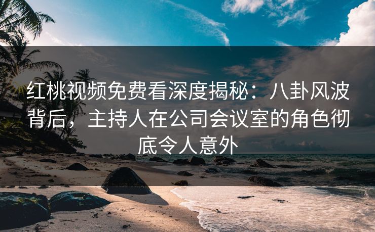 红桃视频免费看深度揭秘：八卦风波背后，主持人在公司会议室的角色彻底令人意外