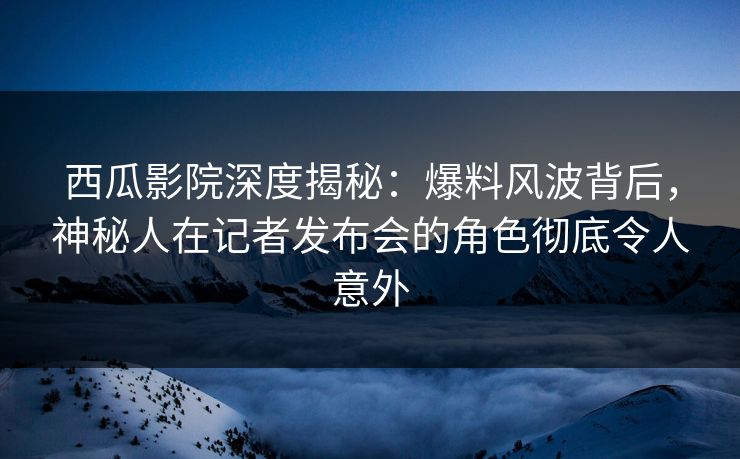 西瓜影院深度揭秘：爆料风波背后，神秘人在记者发布会的角色彻底令人意外