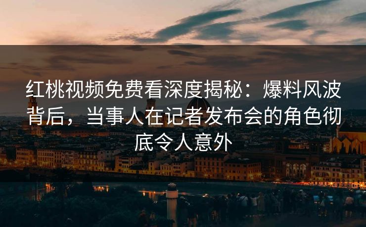 红桃视频免费看深度揭秘：爆料风波背后，当事人在记者发布会的角色彻底令人意外