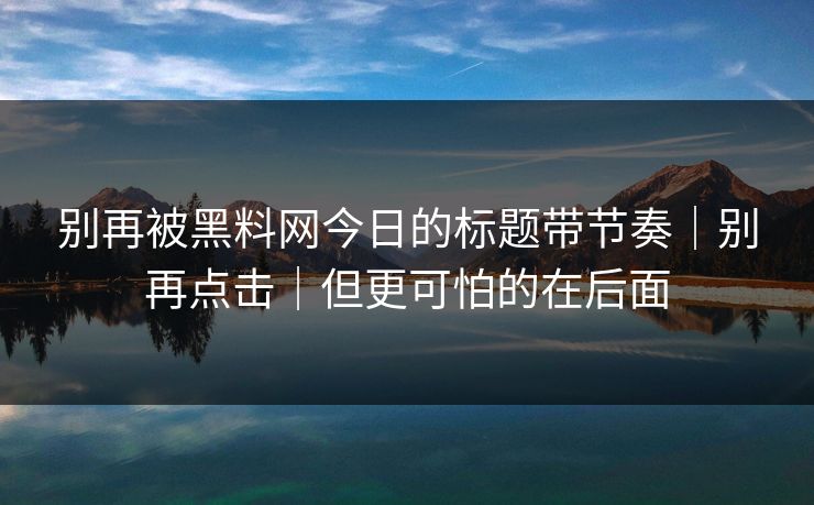 别再被黑料网今日的标题带节奏｜别再点击｜但更可怕的在后面