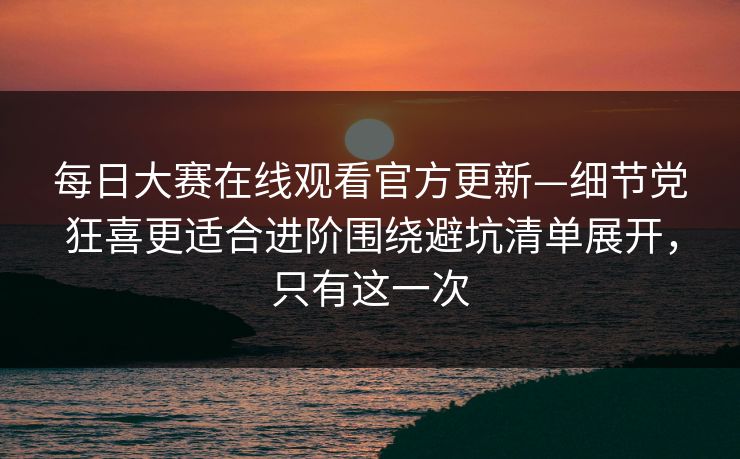 每日大赛在线观看官方更新—细节党狂喜更适合进阶围绕避坑清单展开，只有这一次