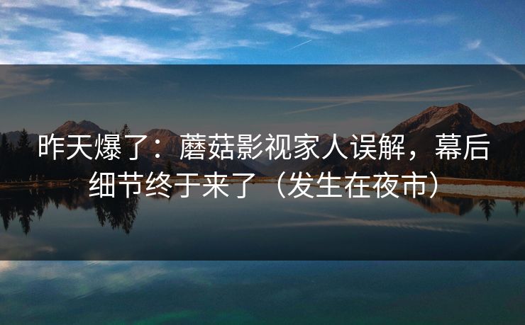 昨天爆了：蘑菇影视家人误解，幕后细节终于来了（发生在夜市）