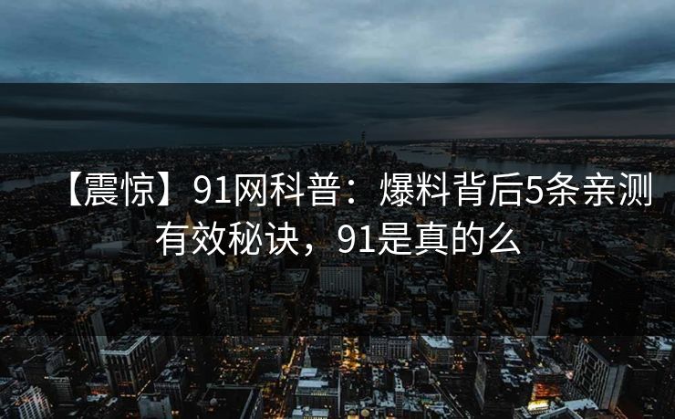 【震惊】91网科普：爆料背后5条亲测有效秘诀，91是真的么