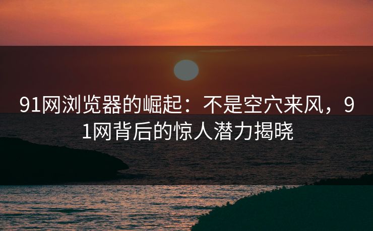 91网浏览器的崛起：不是空穴来风，91网背后的惊人潜力揭晓